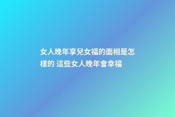 女人晚年享兒女福的面相是怎樣的 這些女人晚年會幸福